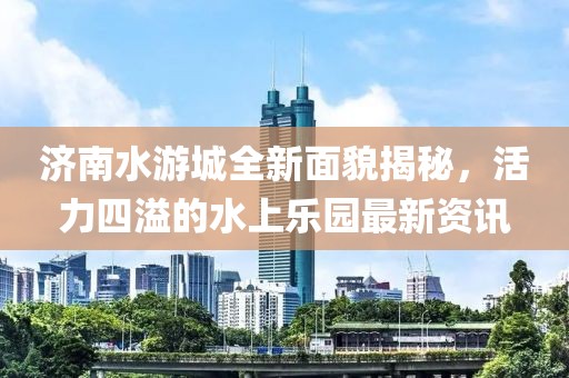 济南水游城全新面貌揭秘，活力四溢的水上乐园最新资讯