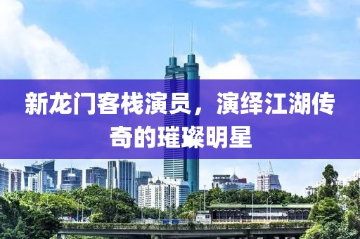 新龙门客栈演员，演绎江湖传奇的璀璨明星