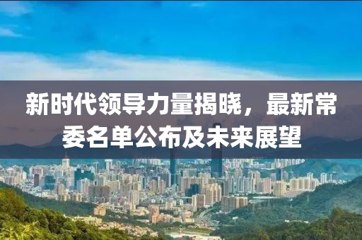 新时代领导力量揭晓，最新常委名单公布及未来展望