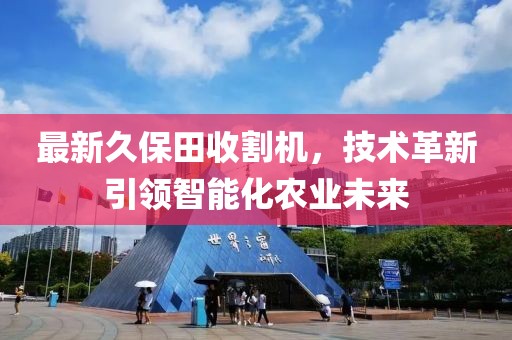 最新久保田收割机，技术革新引领智能化农业未来