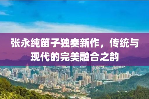 张永纯笛子独奏新作，传统与现代的完美融合之韵