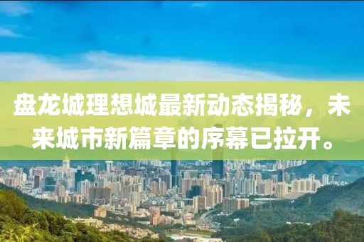 盘龙城理想城最新动态揭秘，未来城市新篇章的序幕已拉开。
