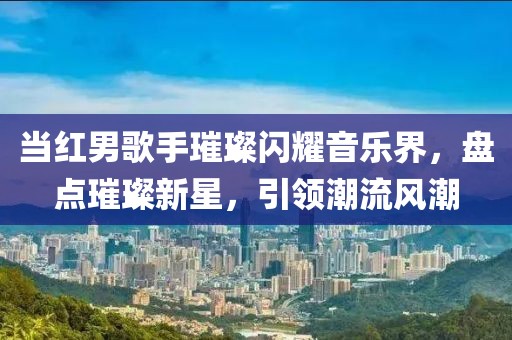 当红男歌手璀璨闪耀音乐界，盘点璀璨新星，引领潮流风潮