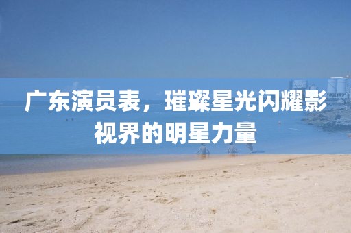广东演员表，璀璨星光闪耀影视界的明星力量