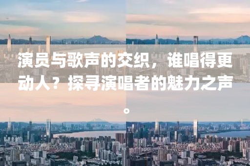 演员与歌声的交织，谁唱得更动人？探寻演唱者的魅力之声。