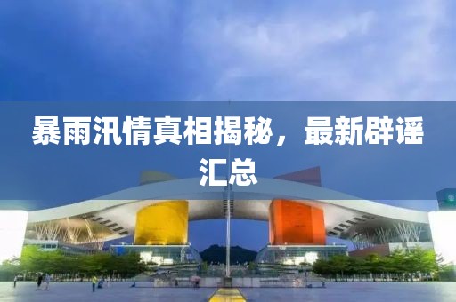 暴雨汛情真相揭秘，最新辟谣汇总