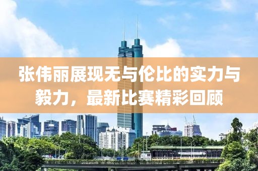 张伟丽展现无与伦比的实力与毅力，最新比赛精彩回顾
