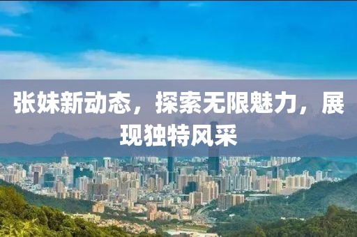 张妹新动态，探索无限魅力，展现独特风采