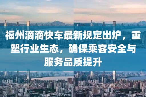 福州滴滴快车最新规定出炉，重塑行业生态，确保乘客安全与服务品质提升