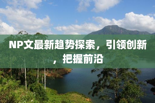 NP文最新趋势探索，引领创新，把握前沿