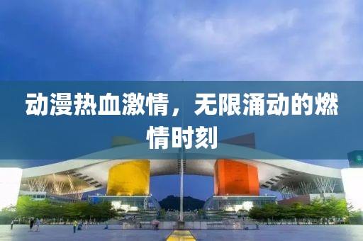 动漫热血激情，无限涌动的燃情时刻