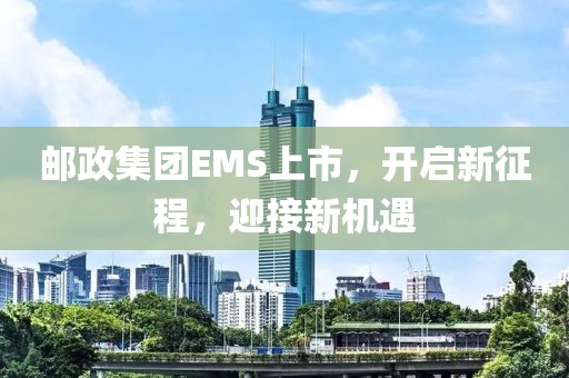 邮政集团EMS上市，开启新征程，迎接新机遇