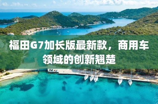 福田G7加长版最新款，商用车领域的创新翘楚
