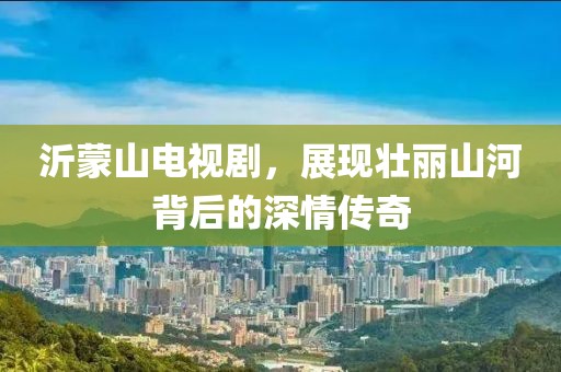 沂蒙山电视剧，展现壮丽山河背后的深情传奇
