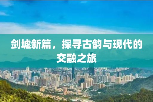 剑墟新篇，探寻古韵与现代的交融之旅