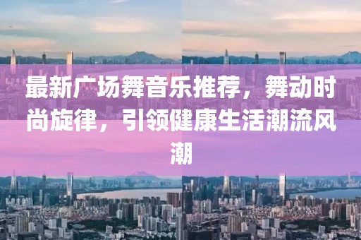 最新广场舞音乐推荐，舞动时尚旋律，引领健康生活潮流风潮