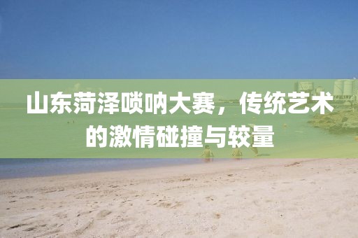 山东菏泽唢呐大赛，传统艺术的激情碰撞与较量