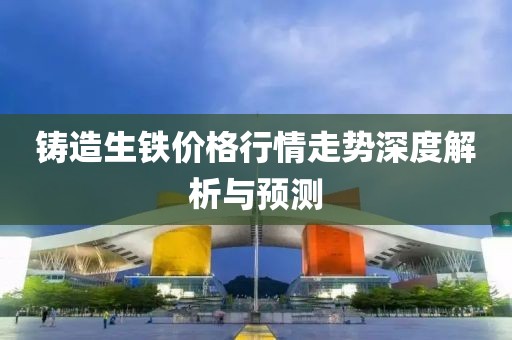 铸造生铁价格行情走势深度解析与预测