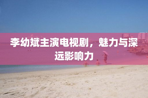 李幼斌主演电视剧，魅力与深远影响力