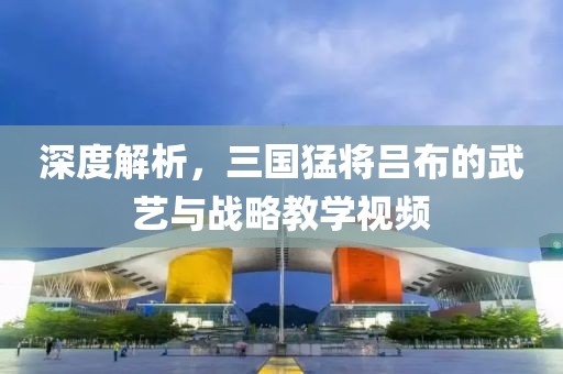 深度解析，三国猛将吕布的武艺与战略教学视频
