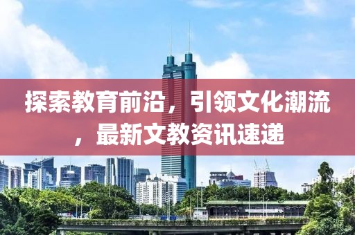 探索教育前沿，引领文化潮流，最新文教资讯速递
