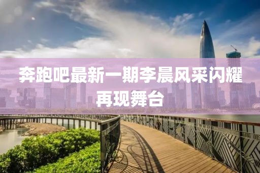 奔跑吧最新一期李晨风采闪耀再现舞台