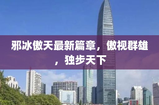 邪冰傲天最新篇章，傲视群雄，独步天下