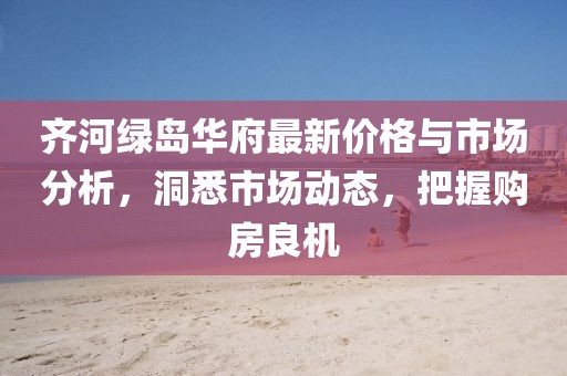 齐河绿岛华府最新价格与市场分析，洞悉市场动态，把握购房良机
