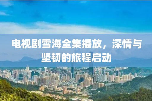 电视剧雪海全集播放，深情与坚韧的旅程启动