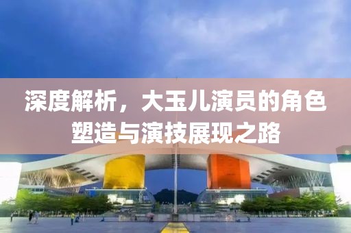 深度解析，大玉儿演员的角色塑造与演技展现之路