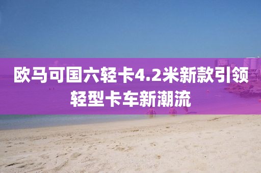 欧马可国六轻卡4.2米新款引领轻型卡车新潮流