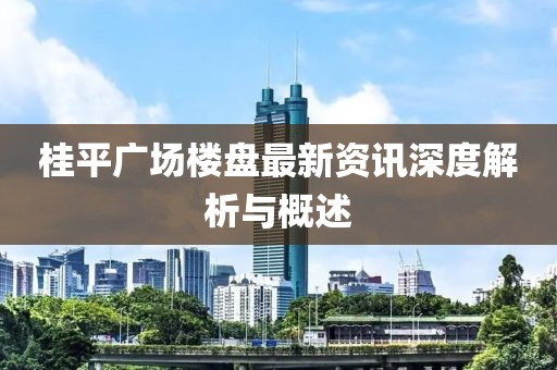 桂平广场楼盘最新资讯深度解析与概述