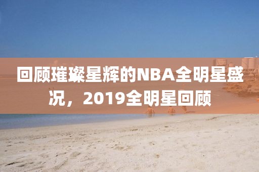回顾璀璨星辉的NBA全明星盛况，2019全明星回顾