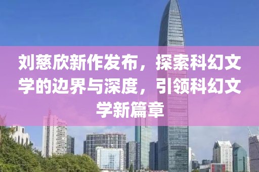 刘慈欣新作发布，探索科幻文学的边界与深度，引领科幻文学新篇章