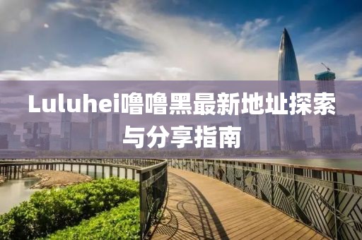 Luluhei噜噜黑最新地址探索与分享指南