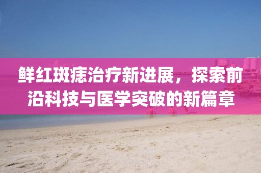 鲜红斑痣治疗新进展，探索前沿科技与医学突破的新篇章