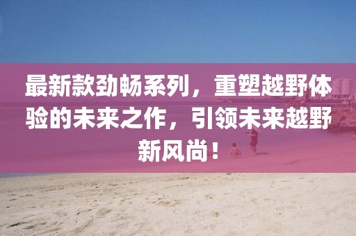 最新款劲畅系列，重塑越野体验的未来之作，引领未来越野新风尚！