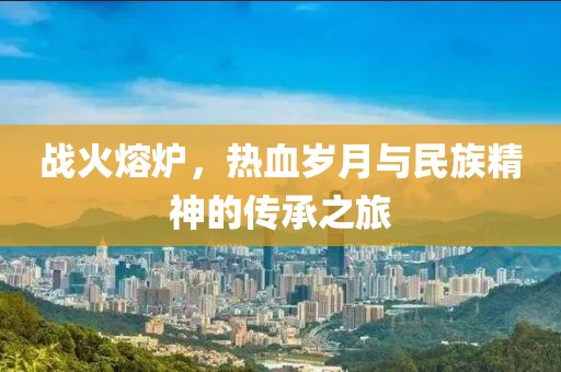 战火熔炉，热血岁月与民族精神的传承之旅