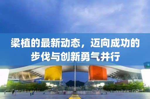 梁植的最新动态，迈向成功的步伐与创新勇气并行