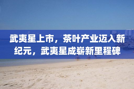 武夷星上市，茶叶产业迈入新纪元，武夷星成崭新里程碑