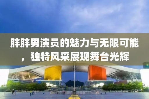 胖胖男演员的魅力与无限可能，独特风采展现舞台光辉