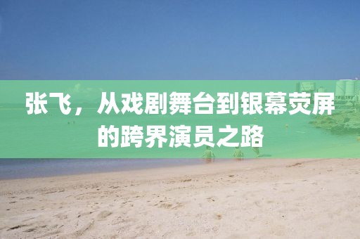 张飞，从戏剧舞台到银幕荧屏的跨界演员之路