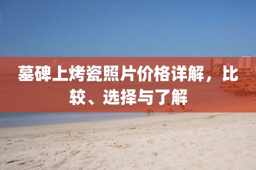 墓碑上烤瓷照片价格详解，比较、选择与了解
