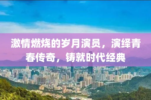 激情燃烧的岁月演员，演绎青春传奇，铸就时代经典