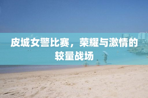 皮城女警比赛，荣耀与激情的较量战场
