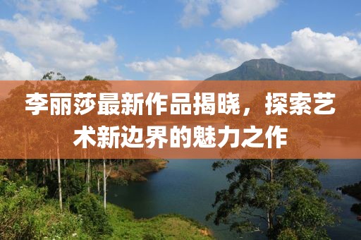 李丽莎最新作品揭晓，探索艺术新边界的魅力之作