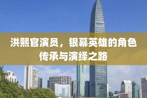 洪熙官演员，银幕英雄的角色传承与演绎之路