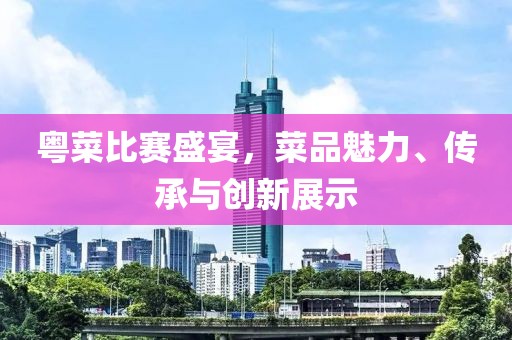 粤菜比赛盛宴，菜品魅力、传承与创新展示