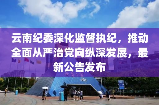 云南纪委深化监督执纪，推动全面从严治党向纵深发展，最新公告发布