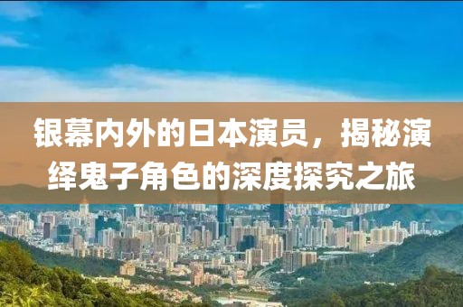 银幕内外的日本演员，揭秘演绎鬼子角色的深度探究之旅